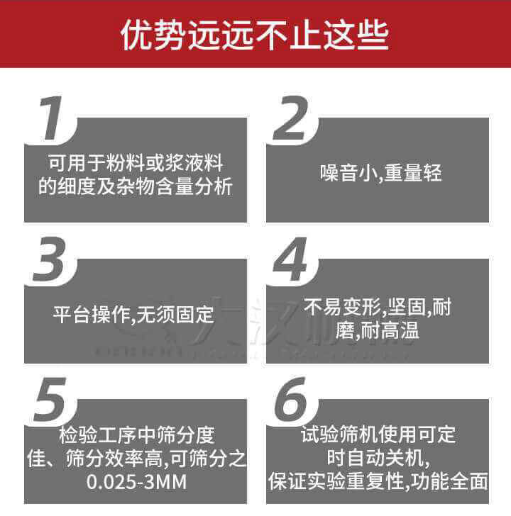 試驗篩優(yōu)勢：1，可用于粉料或漿液料的細度及雜物含量分析。2，噪音小，重量輕。3，平臺操作，無須固定。4，不易變形，堅固，耐磨，耐高溫。5，檢驗工序中篩分度佳，篩分效率高，可篩分之0.025-3MM6，試驗篩機使用可定時自動關機保證實驗重復性，功能全面。