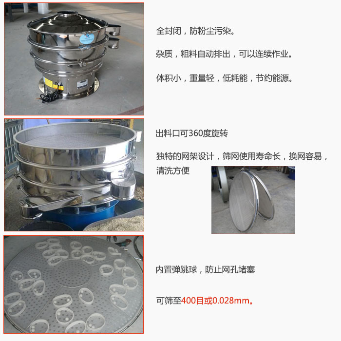 800型全不銹鋼振動篩特點(diǎn):全封閉,放粉塵污染。雜質(zhì),粗料自動排出可以連續(xù)作業(yè)。出料口可360度旋轉(zhuǎn),獨(dú)特的網(wǎng)架設(shè)計(jì)篩網(wǎng)使用壽命長換網(wǎng)容易清洗方便。內(nèi)置彈跳球,防止網(wǎng)孔堵塞。可篩至400目或0。028mm。雜質(zhì)粗料自動排出,可以連續(xù)作業(yè),體積小,重量輕,低耗能,節(jié)約能源。